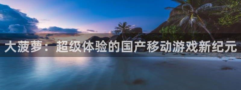 三牛娱乐注册：大菠萝：超级体验的国产移动游戏新纪元